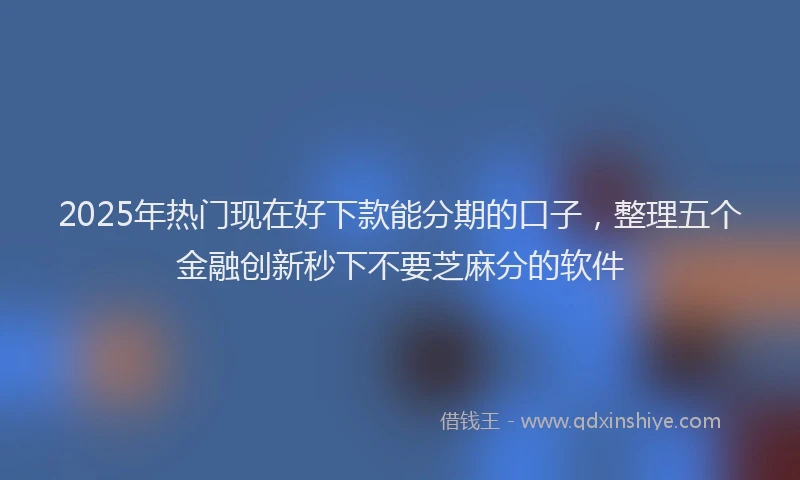 2025年热门现在好下款能分期的口子，整理五个金融创新秒下不要芝麻分的软件