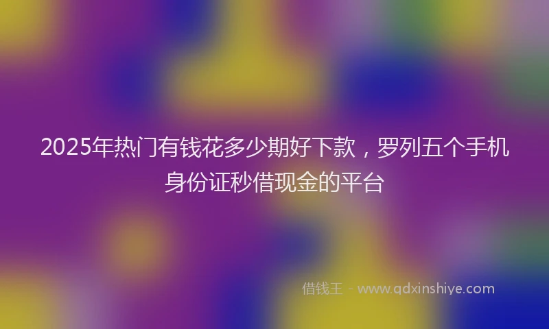 2025年热门有钱花多少期好下款，罗列五个手机身份证秒借现金的平台