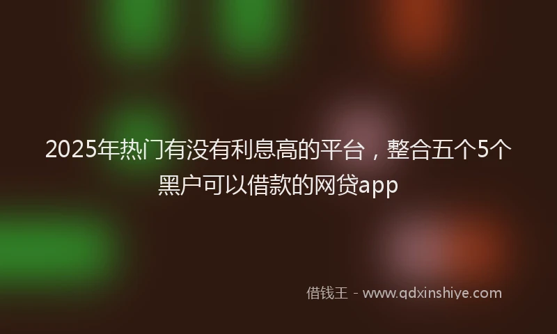 2025年热门有没有利息高的平台，整合五个5个黑户可以借款的网贷app