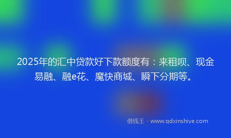 2025年的汇中贷款好下款额度有：来租呗、现金易融、融e花、魔快商城、瞬下分期等。