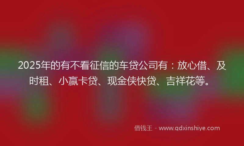 2025年的有不看征信的车贷公司有：放心借、及时租、小赢卡贷、现金侠快贷、吉祥花等。