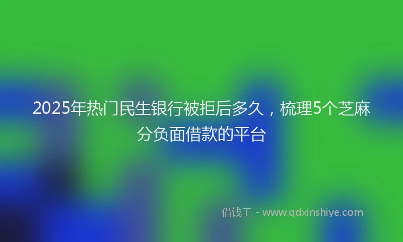 2025年热门民生银行被拒后多久，梳理5个芝麻分负面借款的平台