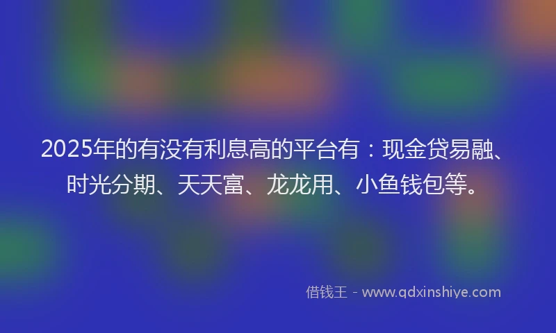 2025年的有没有利息高的平台有：现金贷易融、时光分期、天天富、龙龙用、小鱼钱包等。