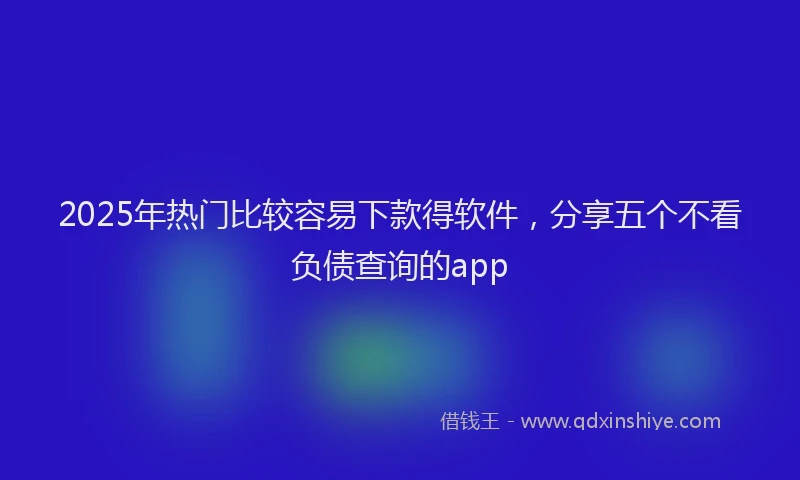 2025年热门比较容易下款得软件，分享五个不看负债查询的app
