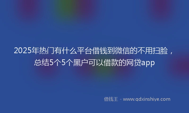 2025年热门有什么平台借钱到微信的不用扫脸，总结5个5个黑户可以借款的网贷app