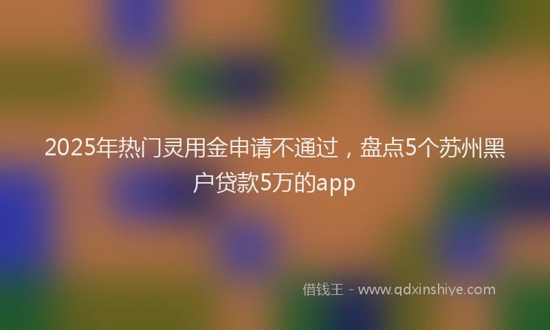 2025年热门灵用金申请不通过，盘点5个苏州黑户贷款5万的app