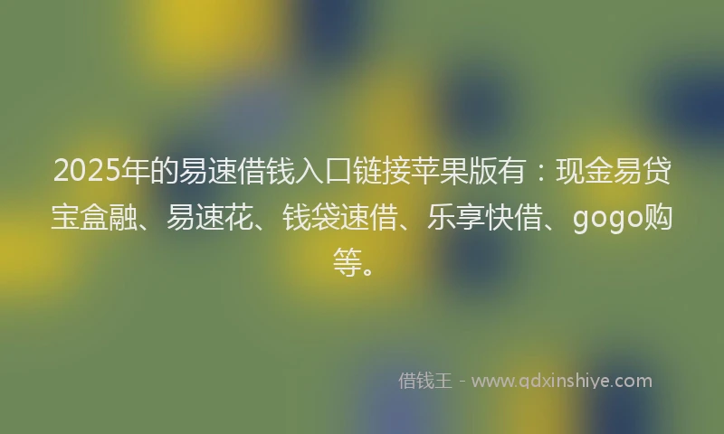 2025年的易速借钱入口链接苹果版有：现金易贷宝盒融、易速花、钱袋速借、乐享快借、gogo购等。