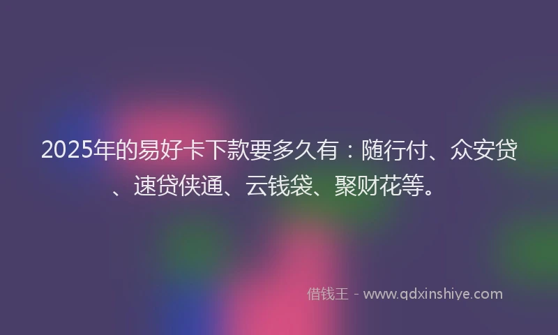 2025年的易好卡下款要多久有：随行付、众安贷、速贷侠通、云钱袋、聚财花等。