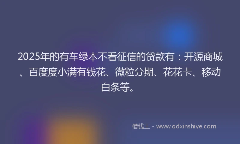 2025年的有车绿本不看征信的贷款有：开源商城、百度度小满有钱花、微粒分期、花花卡、移动白条等。