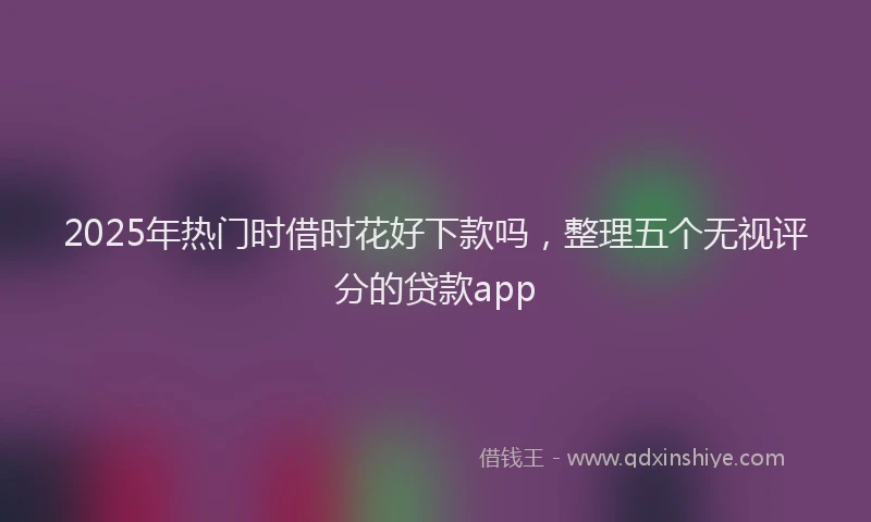 2025年热门时借时花好下款吗，整理五个无视评分的贷款app