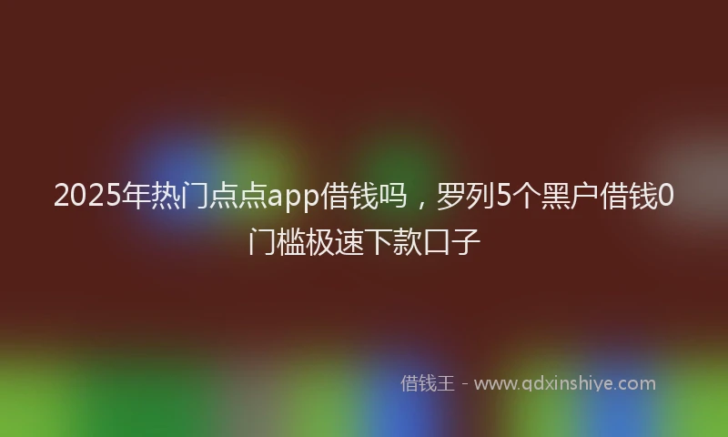 2025年热门点点app借钱吗，罗列5个黑户借钱0门槛极速下款口子