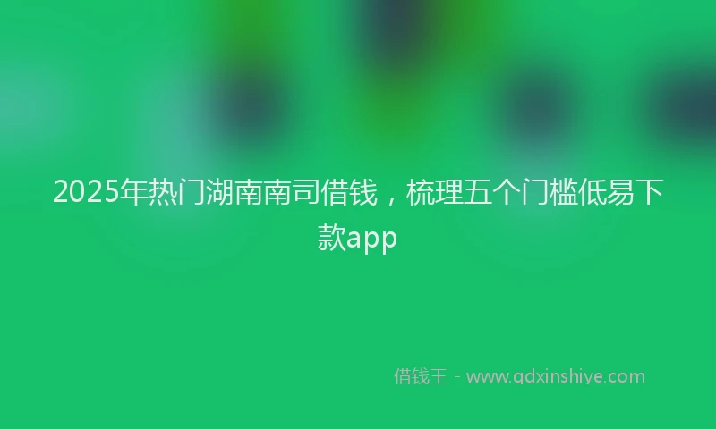 2025年热门湖南南司借钱，梳理五个门槛低易下款app