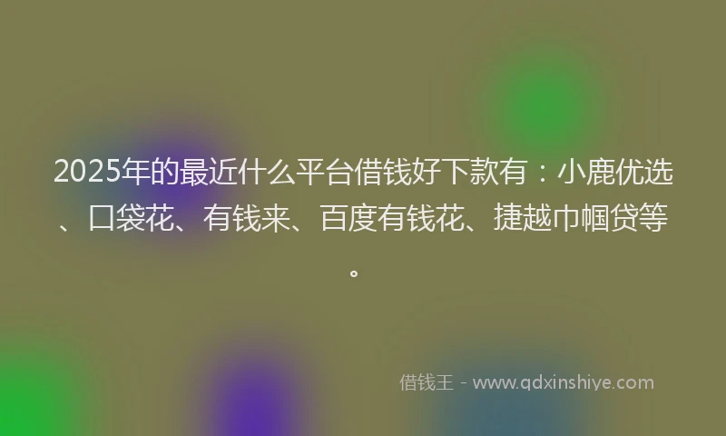 2025年的最近什么平台借钱好下款有：小鹿优选、口袋花、有钱来、百度有钱花、捷越巾帼贷等。