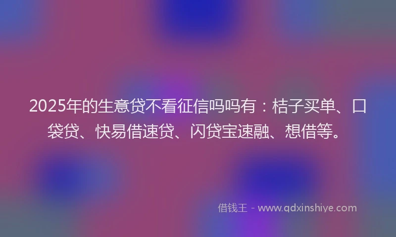 2025年的生意贷不看征信吗吗有：桔子买单、口袋贷、快易借速贷、闪贷宝速融、想借等。
