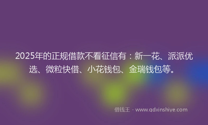 2025年的正规借款不看征信有：新一花、派派优选、微粒快借、小花钱包、金瑞钱包等。