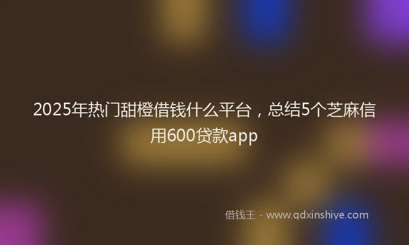 2025年热门甜橙借钱什么平台，总结5个芝麻信用600贷款app