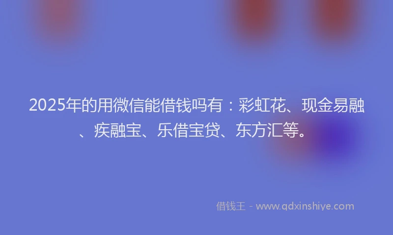 2025年的用微信能借钱吗有：彩虹花、现金易融、疾融宝、乐借宝贷、东方汇等。