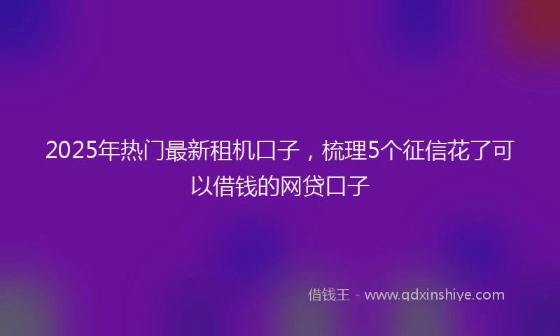 2025年热门最新租机口子，梳理5个征信花了可以借钱的网贷口子