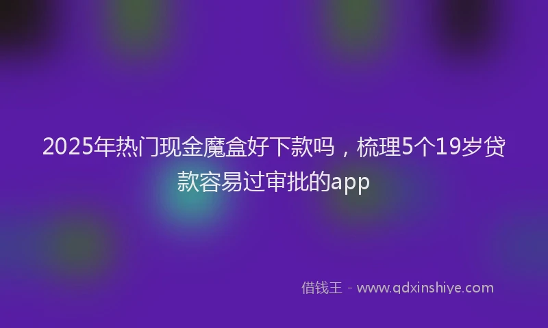 2025年热门现金魔盒好下款吗，梳理5个19岁贷款容易过审批的app