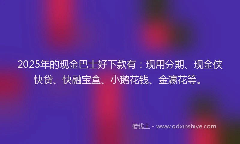 2025年的现金巴士好下款有：现用分期、现金侠快贷、快融宝盒、小鹅花钱、金瀛花等。