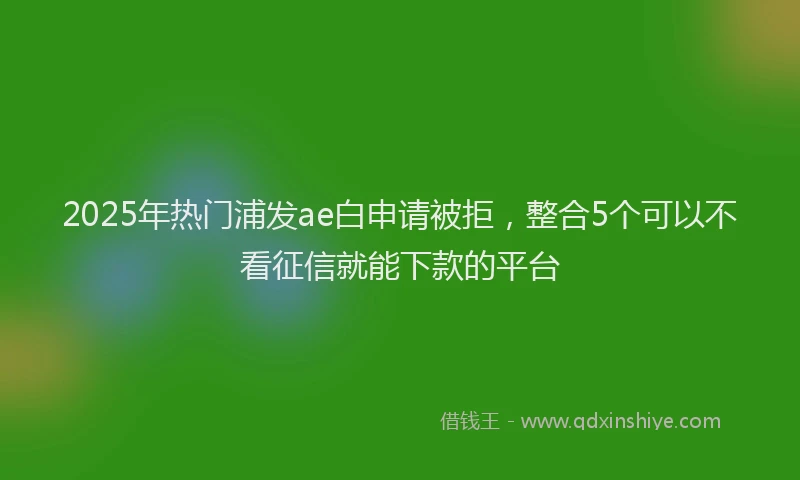 2025年热门浦发ae白申请被拒，整合5个可以不看征信就能下款的平台