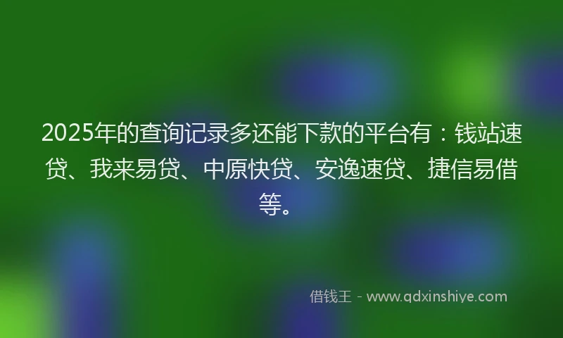 2025年的查询记录多还能下款的平台有：钱站速贷、我来易贷、中原快贷、安逸速贷、捷信易借等。