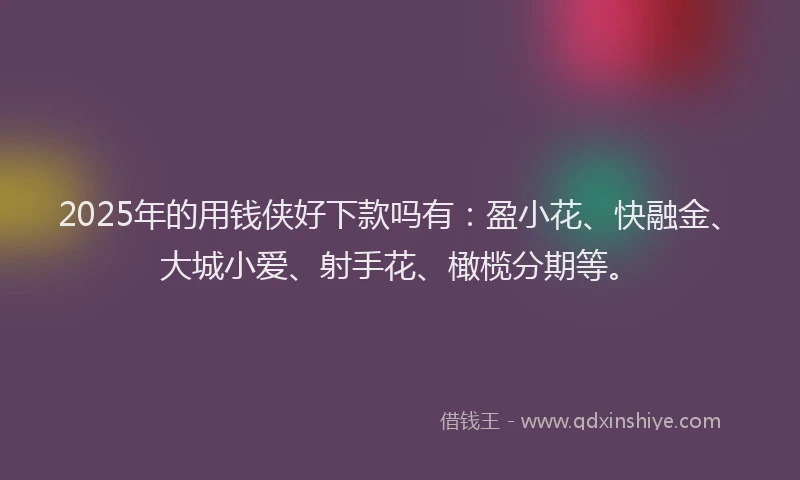2025年的用钱侠好下款吗有：盈小花、快融金、大城小爱、射手花、橄榄分期等。
