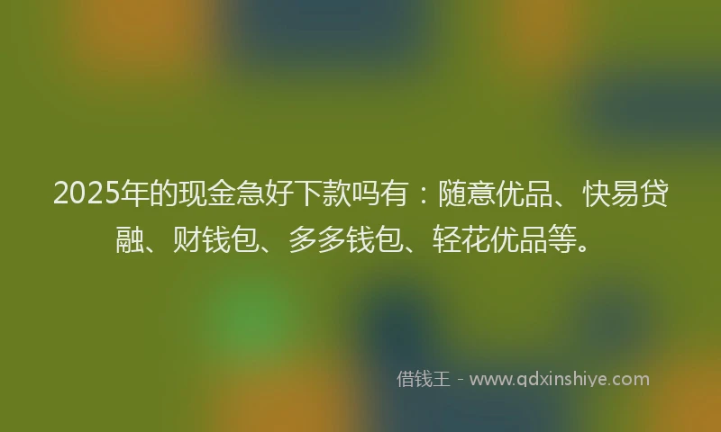 2025年的现金急好下款吗有：随意优品、快易贷融、财钱包、多多钱包、轻花优品等。