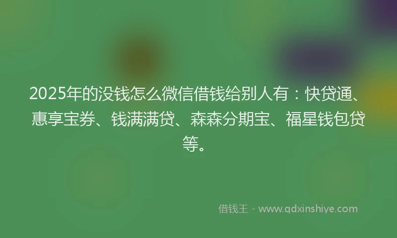 2025年的没钱怎么微信借钱给别人有：快贷通、惠享宝券、钱满满贷、森森分期宝、福星钱包贷等。