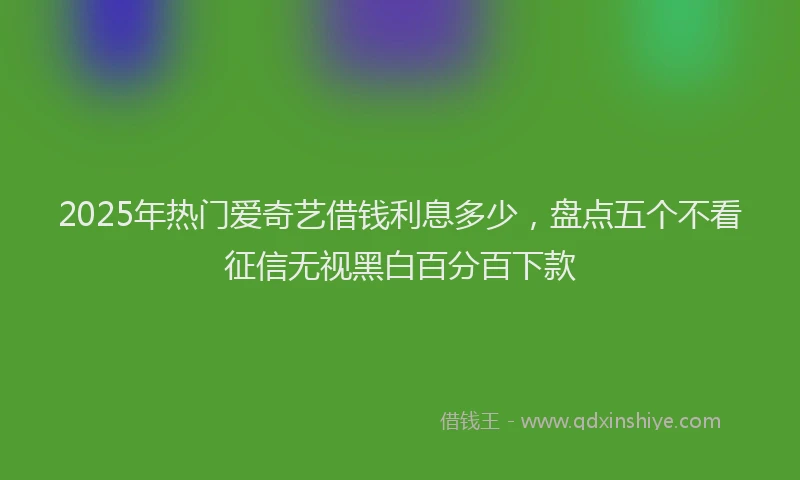 2025年热门爱奇艺借钱利息多少，盘点五个不看征信无视黑白百分百下款