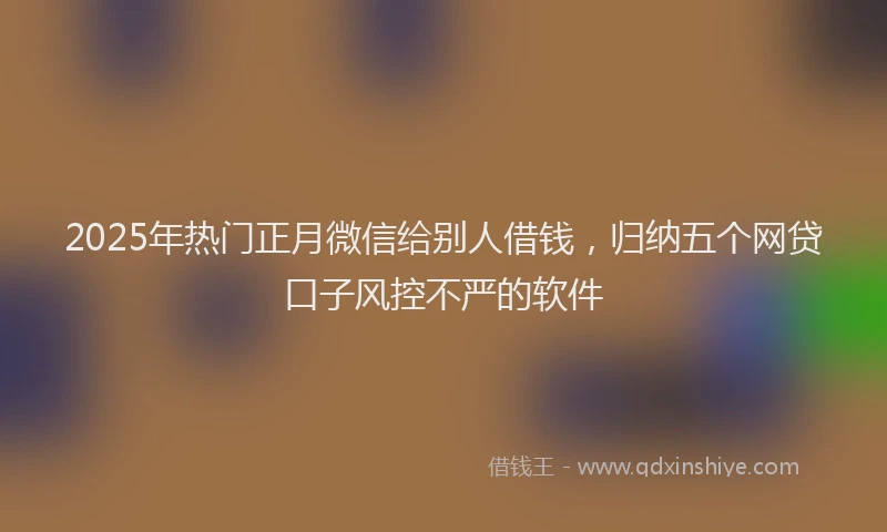 2025年热门正月微信给别人借钱，归纳五个网贷口子风控不严的软件