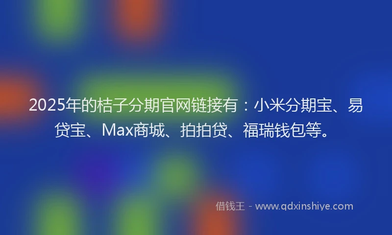 2025年的桔子分期官网链接有：小米分期宝、易贷宝、Max商城、拍拍贷、福瑞钱包等。