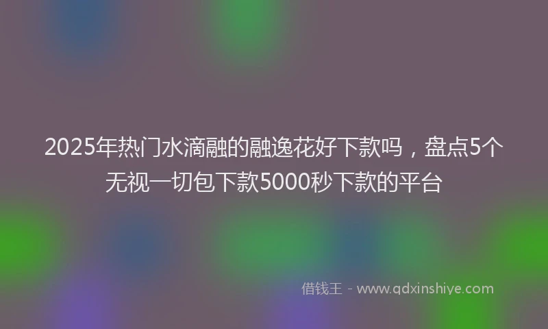 2025年热门水滴融的融逸花好下款吗，盘点5个无视一切包下款5000秒下款的平台