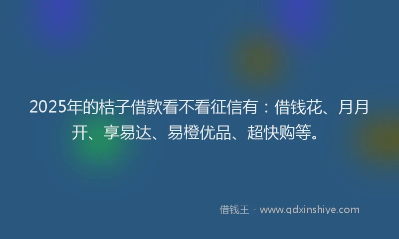2025年的桔子借款看不看征信有：借钱花、月月开、享易达、易橙优品、超快购等。