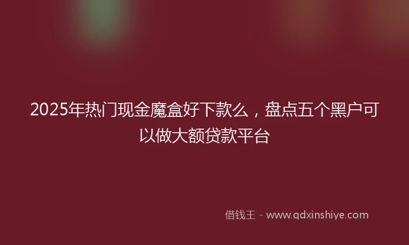 2025年热门现金魔盒好下款么，盘点五个黑户可以做大额贷款平台