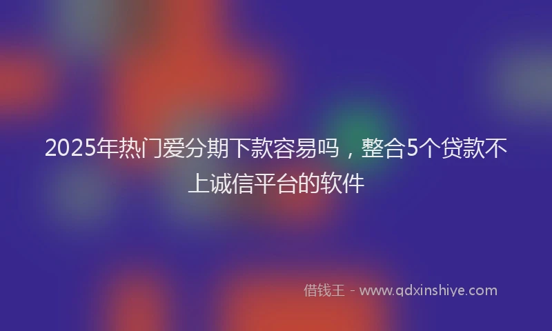 2025年热门爱分期下款容易吗，整合5个贷款不上诚信平台的软件