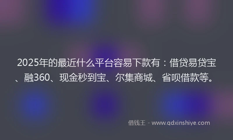 2025年的最近什么平台容易下款有：借贷易贷宝、融360、现金秒到宝、尔集商城、省呗借款等。