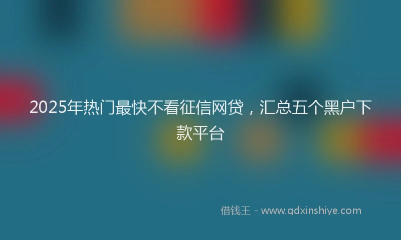 2025年热门最快不看征信网贷，汇总五个黑户下款平台