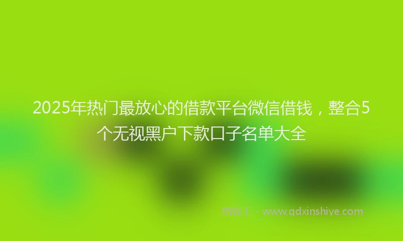 2025年热门最放心的借款平台微信借钱，整合5个无视黑户下款口子名单大全