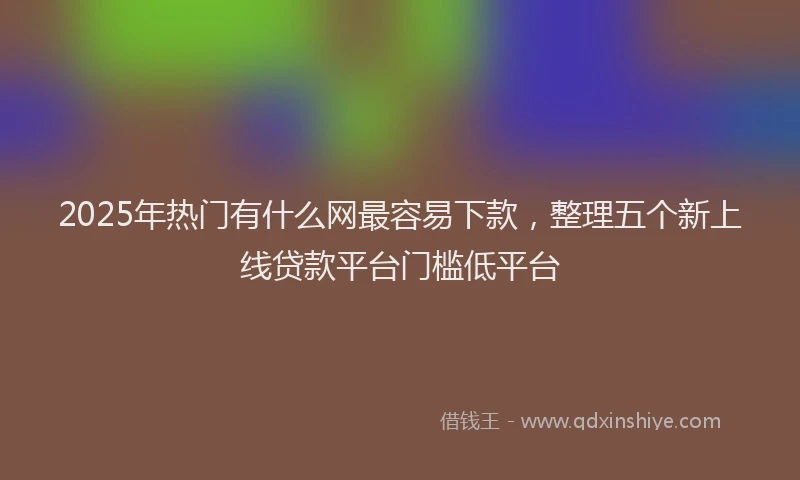 2025年热门有什么网最容易下款，整理五个新上线贷款平台门槛低平台