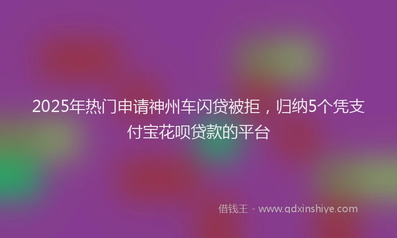 2025年热门申请神州车闪贷被拒，归纳5个凭支付宝花呗贷款的平台