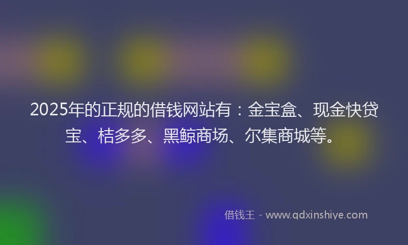 2025年的正规的借钱网站有：金宝盒、现金快贷宝、桔多多、黑鲸商场、尔集商城等。