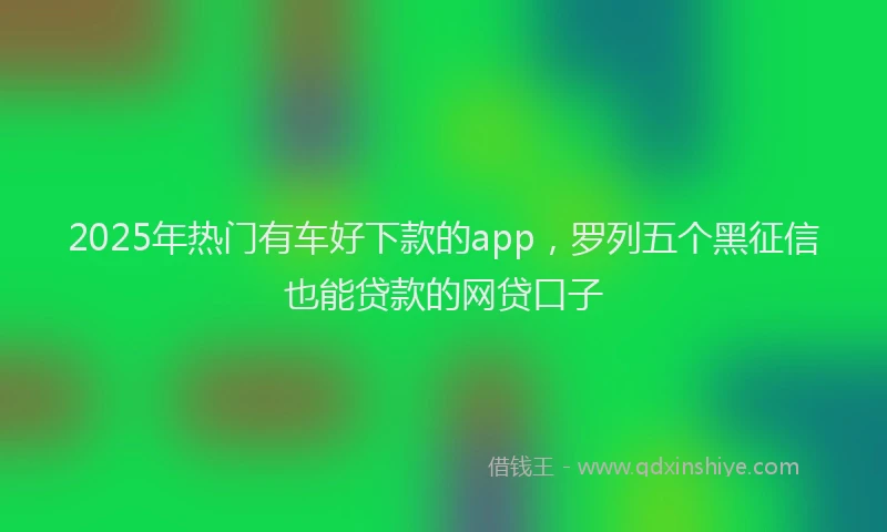 2025年热门有车好下款的app，罗列五个黑征信也能贷款的网贷口子