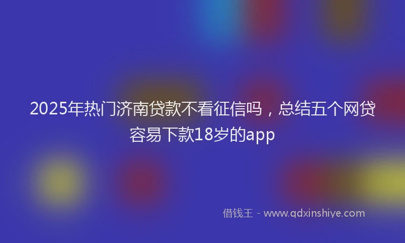 2025年热门济南贷款不看征信吗，总结五个网贷容易下款18岁的app