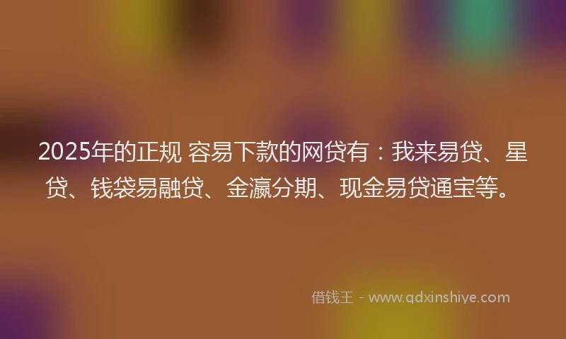 2025年的正规 容易下款的网贷有：我来易贷、星贷、钱袋易融贷、金瀛分期、现金易贷通宝等。
