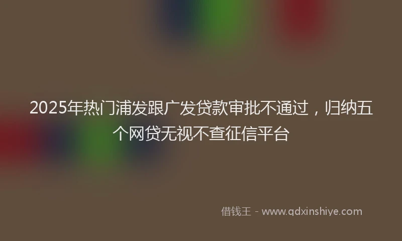 2025年热门浦发跟广发贷款审批不通过，归纳五个网贷无视不查征信平台