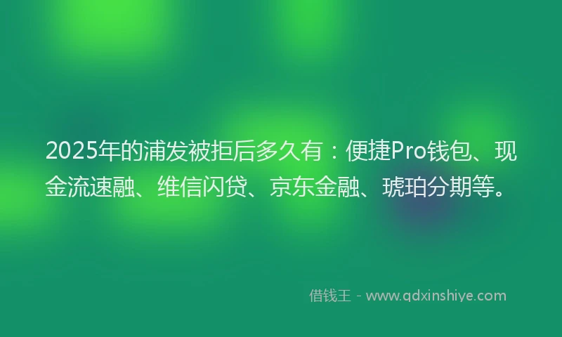 2025年的浦发被拒后多久有：便捷Pro钱包、现金流速融、维信闪贷、京东金融、琥珀分期等。