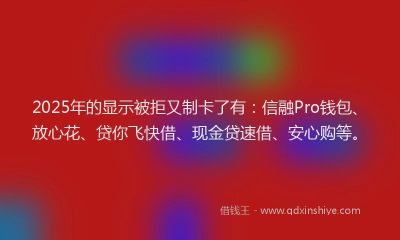 2025年的显示被拒又制卡了有：信融Pro钱包、放心花、贷你飞快借、现金贷速借、安心购等。