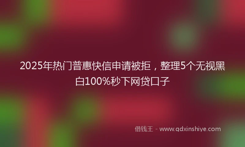 2025年热门普惠快信申请被拒，整理5个无视黑白100%秒下网贷口子