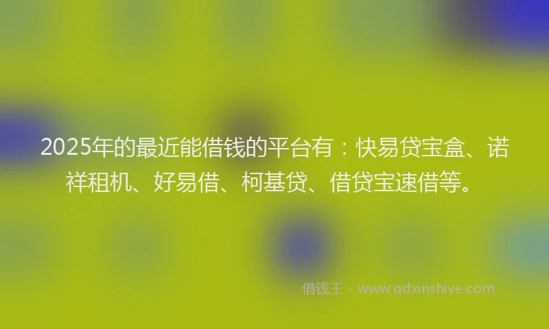 2025年的最近能借钱的平台有：快易贷宝盒、诺祥租机、好易借、柯基贷、借贷宝速借等。